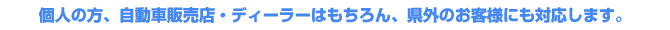 個人の方、自動車販売店・ディーラーはもちろん、県外のお客様にも対応します。